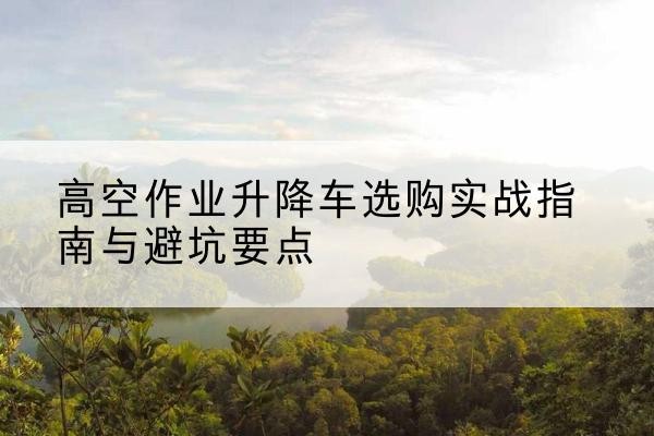 南木林升降车怎么选-高空作业升降车选购实战指南与避坑要点