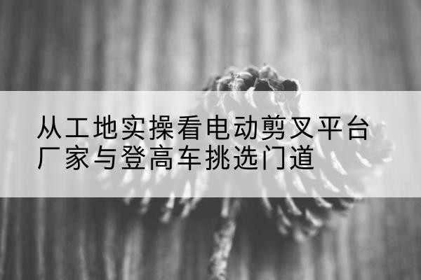 南木林电动剪叉升降平台厂家-从工地实操看电动剪叉平台厂家与登高车挑选门道