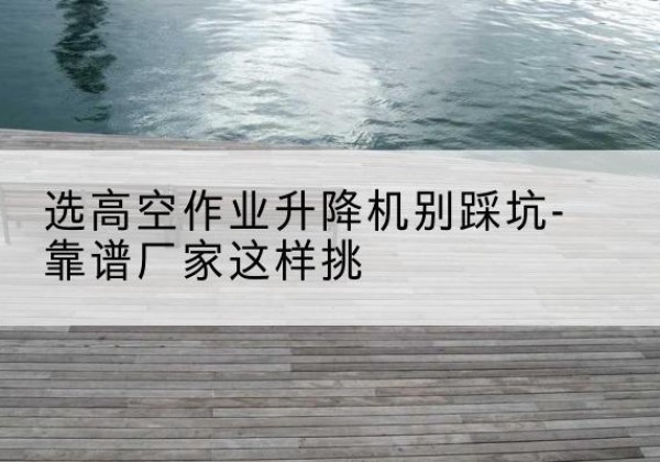 南木林剪叉式升降机厂家-选高空作业升降机别踩坑-靠谱厂家这样挑