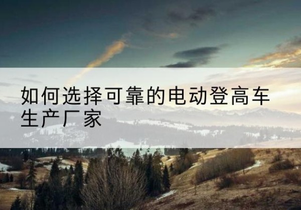 南木林电动登高车厂家-如何选择可靠的电动登高车生产厂家