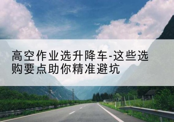 南木林升降车厂家-高空作业选升降车-这些选购要点助你*避坑