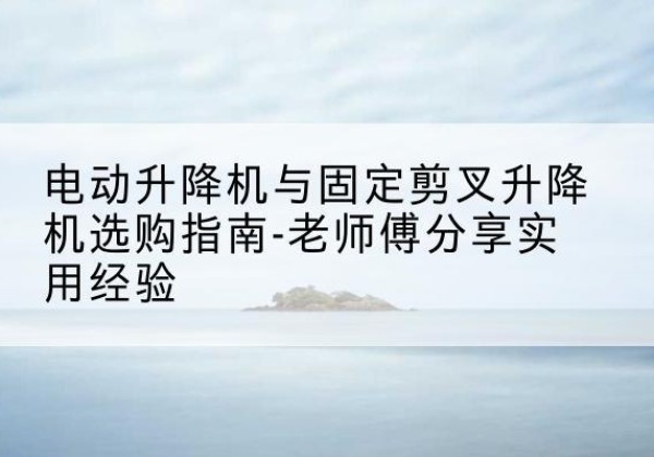 南木林电动升降机怎么选-电动升降机与固定剪叉升降机选购指南-老师傅分享实用经验