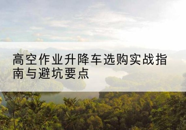 南木林升降车怎么选-高空作业升降车选购实战指南与避坑要点