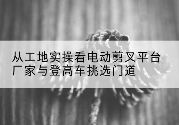 南木林电动剪叉升降平台厂家-从工地实操看电动剪叉平台厂家与登高车挑选门道