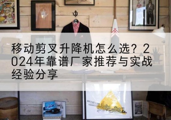 南木林升降平台厂家推荐-移动剪叉升降机怎么选？2024年靠谱厂家推荐与实战经验分享
